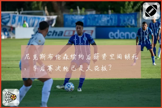 尼克斯布伦森续约后薪资空间锁死,季后赛次轮已是天花板?