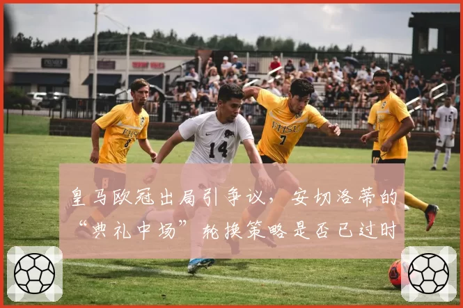皇马欧冠出局引争议，安切洛蒂的“典礼中场”轮换策略是否已过时？
