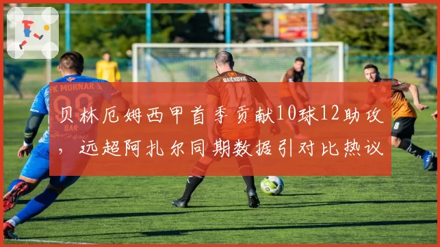 贝林厄姆西甲首季贡献10球12助攻，远超阿扎尔同期数据引对比热议