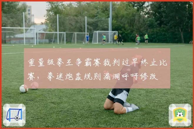 重量级拳王争霸赛裁判过早终止比赛,拳迷炮轰规则漏洞呼吁修改